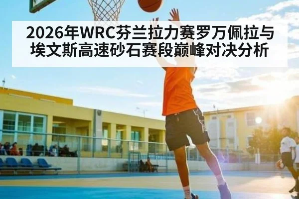 2026年WRC芬兰拉力赛罗万佩拉与埃文斯高速砂石赛段巅峰对决分析