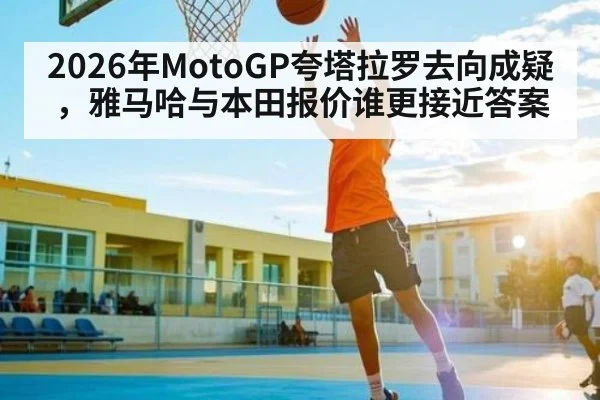 2026年MotoGP夸塔拉罗去向成疑，雅马哈与本田报价谁更接近答案
